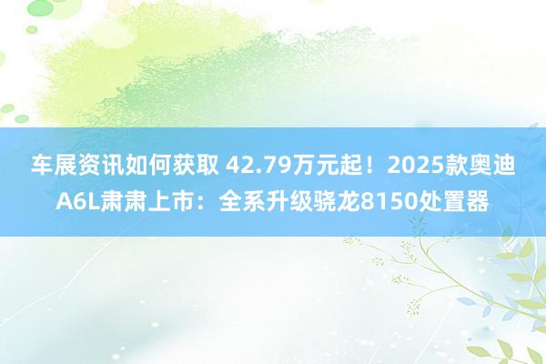 车展资讯如何获取 42.79万元起！2025款奥迪A6L肃肃上市：全系升级骁龙8150处置器