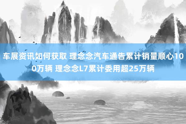 车展资讯如何获取 理念念汽车通告累计销量顺心100万辆 理念念L7累计委用超25万辆