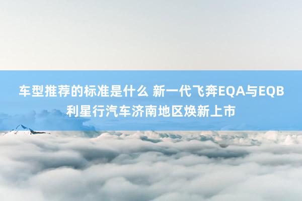 车型推荐的标准是什么 新一代飞奔EQA与EQB利星行汽车济南地区焕新上市