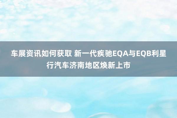 车展资讯如何获取 新一代疾驰EQA与EQB利星行汽车济南地区焕新上市