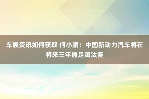 车展资讯如何获取 何小鹏：中国新动力汽车将在将来三年插足淘汰赛