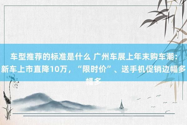 车型推荐的标准是什么 广州车展上年末购车潮：新车上市直降10万，“限时价”、送手机促销边幅多