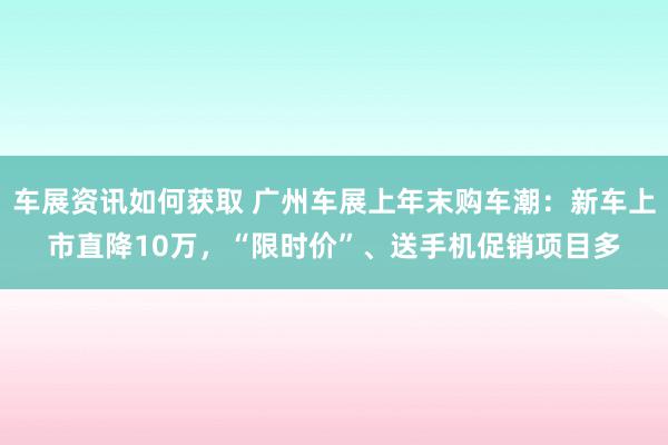 车展资讯如何获取 广州车展上年末购车潮：新车上市直降10万，“限时价”、送手机促销项目多