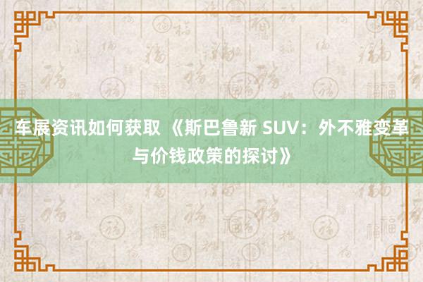 车展资讯如何获取 《斯巴鲁新 SUV：外不雅变革与价钱政策的探讨》