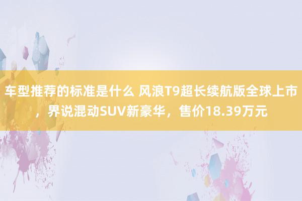 车型推荐的标准是什么 风浪T9超长续航版全球上市，界说混动SUV新豪华，售价18.39万元