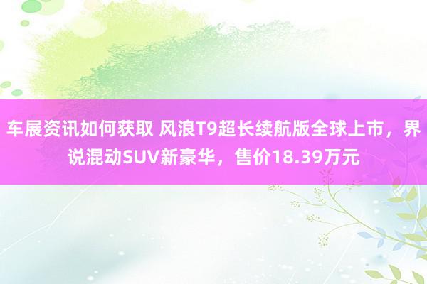 车展资讯如何获取 风浪T9超长续航版全球上市，界说混动SUV新豪华，售价18.39万元