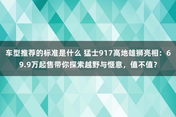 车型推荐的标准是什么 猛士917高地雄狮亮相：69.9万起售带你探索越野与惬意，值不值？