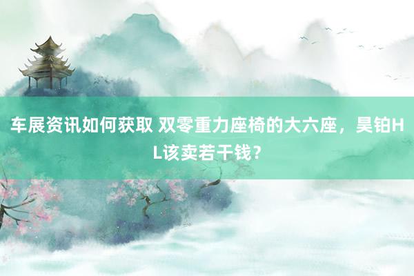 车展资讯如何获取 双零重力座椅的大六座，昊铂HL该卖若干钱？