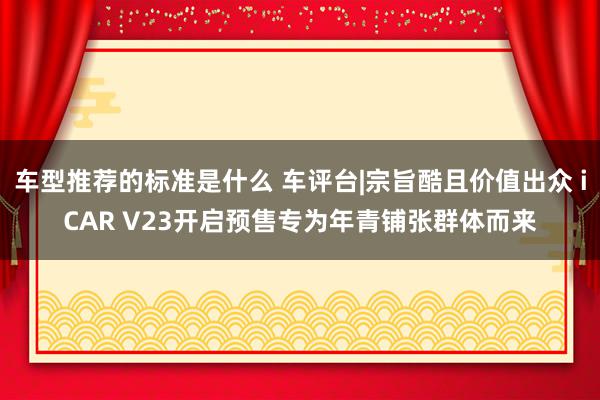 车型推荐的标准是什么 车评台|宗旨酷且价值出众 iCAR V23开启预售专为年青铺张群体而来