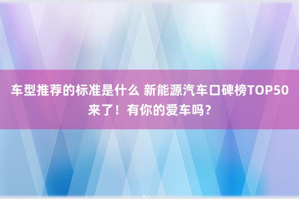 车型推荐的标准是什么 新能源汽车口碑榜TOP50来了！有你的爱车吗？