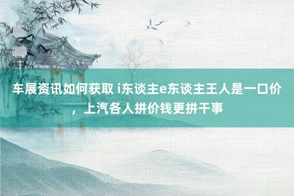 车展资讯如何获取 i东谈主e东谈主王人是一口价，上汽各人拼价钱更拼干事