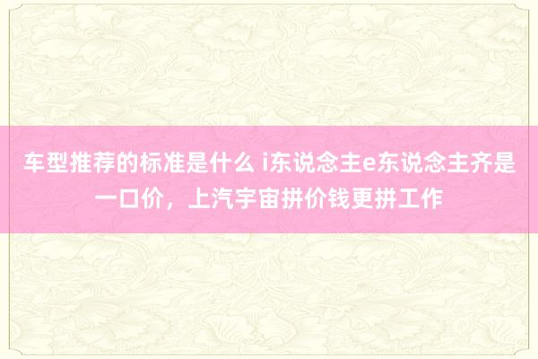 车型推荐的标准是什么 i东说念主e东说念主齐是一口价，上汽宇宙拼价钱更拼工作