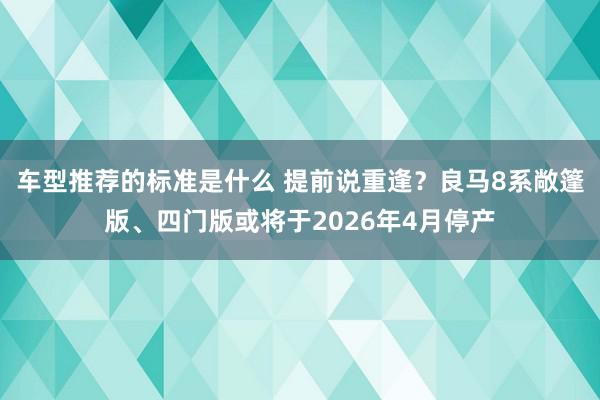 车型推荐的标准是什么 提前说重逢？良马8系敞篷版、四门版或将于2026年4月停产