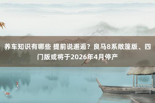 养车知识有哪些 提前说邂逅？良马8系敞篷版、四门版或将于2026年4月停产