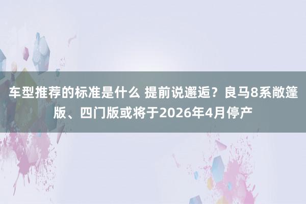 车型推荐的标准是什么 提前说邂逅？良马8系敞篷版、四门版或将于2026年4月停产