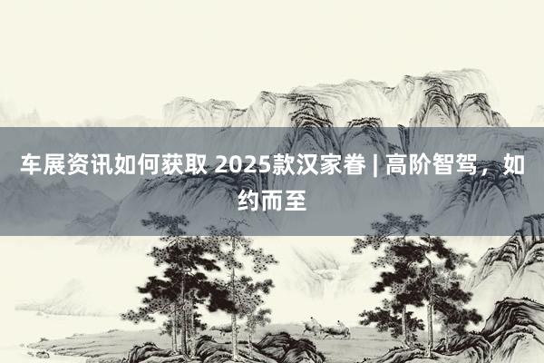 车展资讯如何获取 2025款汉家眷 | 高阶智驾，如约而至