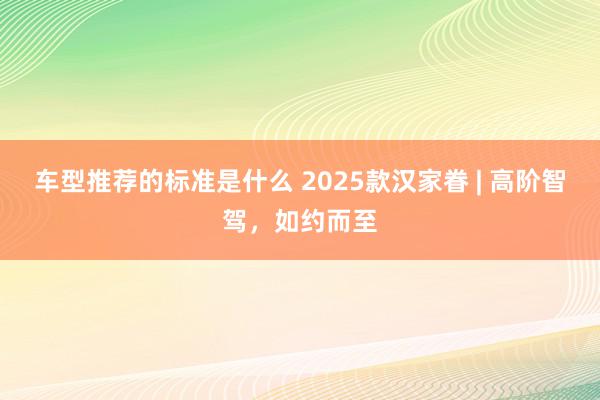 车型推荐的标准是什么 2025款汉家眷 | 高阶智驾，如约而至