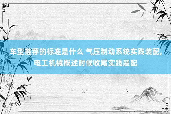 车型推荐的标准是什么 气压制动系统实践装配,电工机械概述时候收尾实践装配