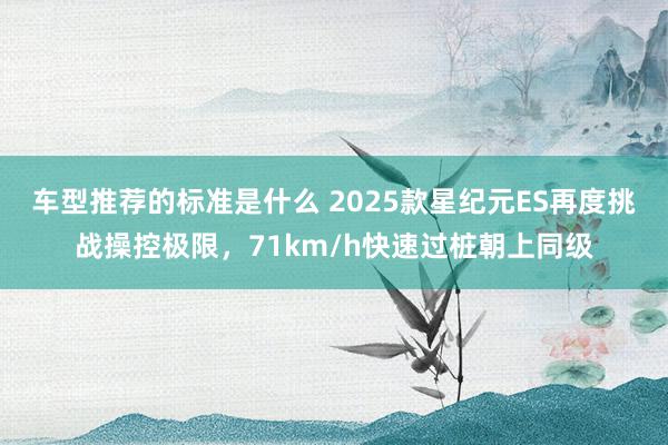 车型推荐的标准是什么 2025款星纪元ES再度挑战操控极限，71km/h快速过桩朝上同级