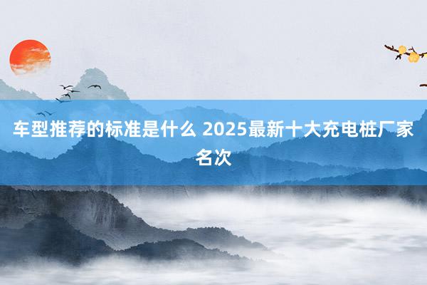 车型推荐的标准是什么 2025最新十大充电桩厂家名次