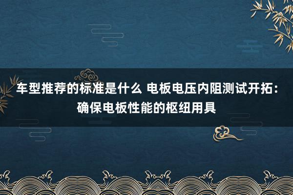 车型推荐的标准是什么 电板电压内阻测试开拓：确保电板性能的枢纽用具