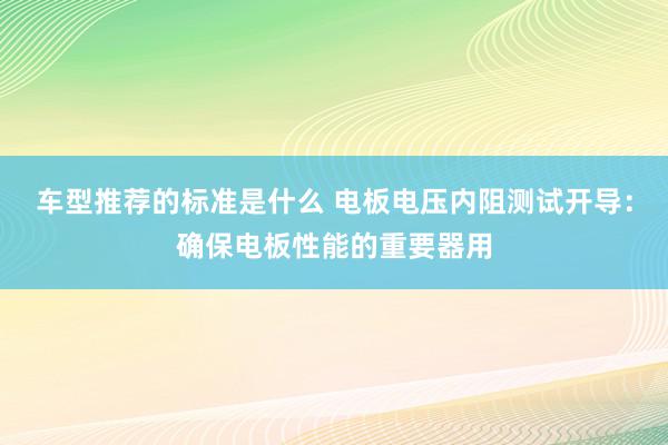 车型推荐的标准是什么 电板电压内阻测试开导：确保电板性能的重要器用