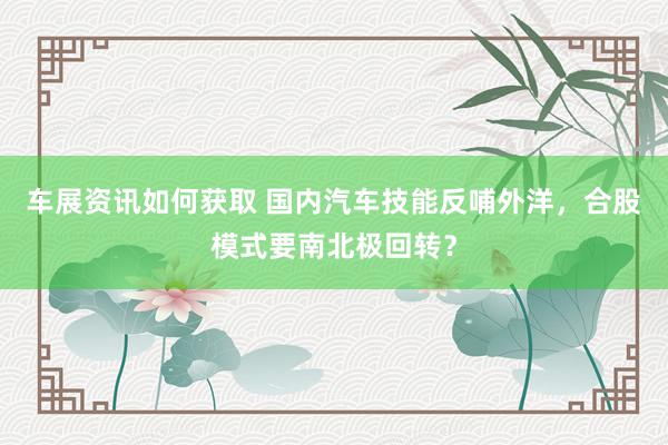 车展资讯如何获取 国内汽车技能反哺外洋，合股模式要南北极回转？