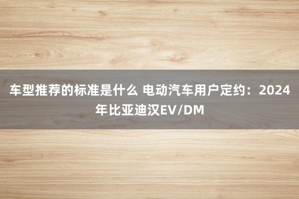 车型推荐的标准是什么 电动汽车用户定约：2024年比亚迪汉EV/DM