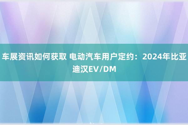 车展资讯如何获取 电动汽车用户定约：2024年比亚迪汉EV/DM