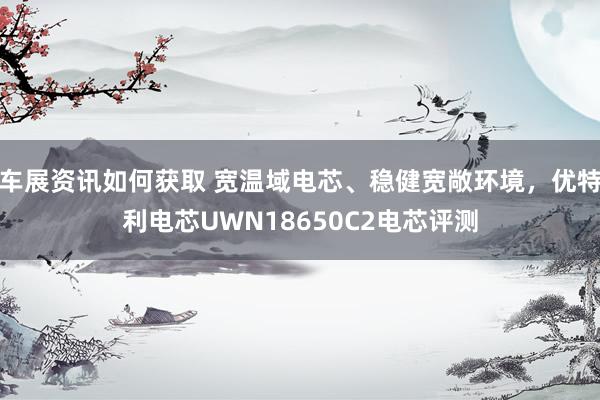 车展资讯如何获取 宽温域电芯、稳健宽敞环境，优特利电芯UWN18650C2电芯评测