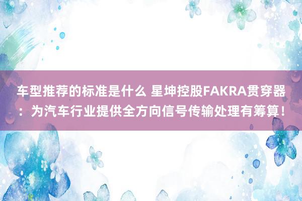 车型推荐的标准是什么 星坤控股FAKRA贯穿器：为汽车行业提供全方向信号传输处理有筹算！