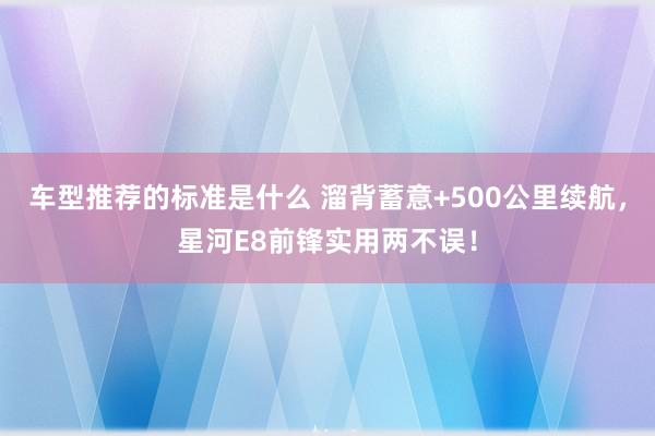 车型推荐的标准是什么 溜背蓄意+500公里续航，星河E8前锋实用两不误！