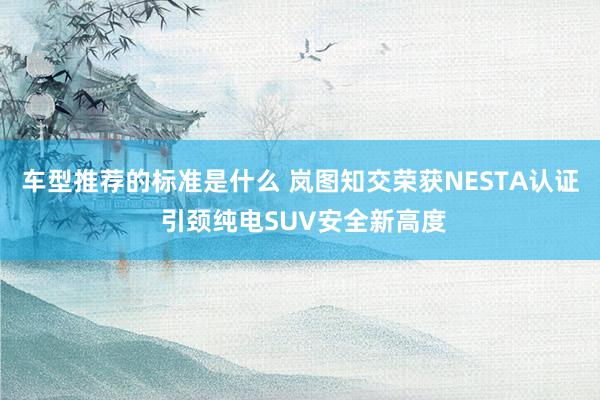 车型推荐的标准是什么 岚图知交荣获NESTA认证 引颈纯电SUV安全新高度