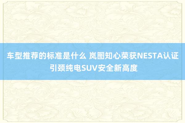 车型推荐的标准是什么 岚图知心荣获NESTA认证 引颈纯电SUV安全新高度