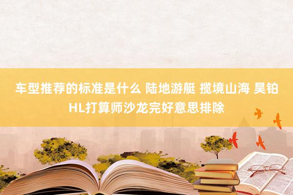 车型推荐的标准是什么 陆地游艇 揽境山海 昊铂HL打算师沙龙完好意思排除