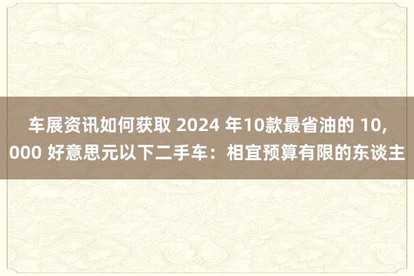 车展资讯如何获取 2024 年10款最省油的 10,000 好意思元以下二手车：相宜预算有限的东谈主