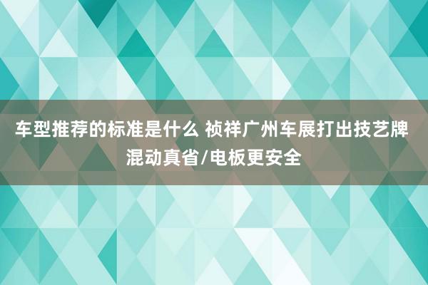 车型推荐的标准是什么 祯祥广州车展打出技艺牌 混动真省/电板更安全