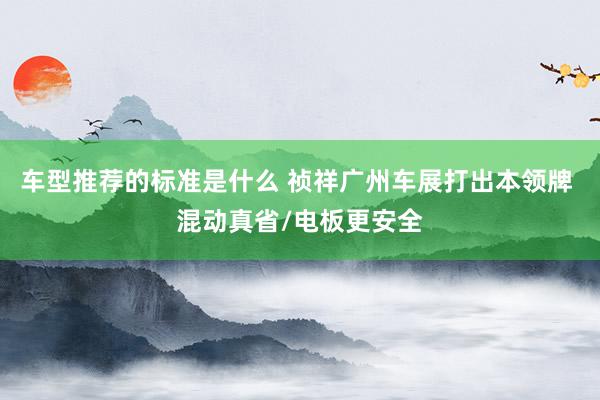 车型推荐的标准是什么 祯祥广州车展打出本领牌 混动真省/电板更安全