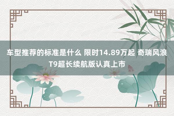 车型推荐的标准是什么 限时14.89万起 奇瑞风浪T9超长续航版认真上市