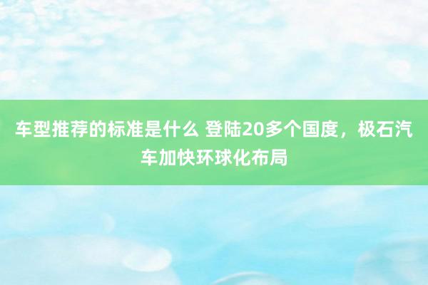 车型推荐的标准是什么 登陆20多个国度，极石汽车加快环球化布局