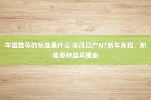 车型推荐的标准是什么 东风日产N7新车亮相，新能源转型再提速