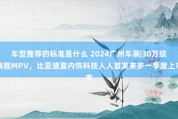 车型推荐的标准是什么 2024广州车展|30万级旗舰MPV，比亚迪夏内饰科技人人首发来岁一季度上市