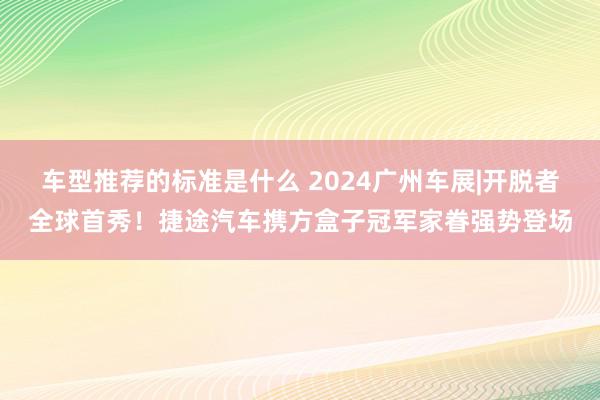 车型推荐的标准是什么 2024广州车展|开脱者全球首秀！捷途汽车携方盒子冠军家眷强势登场