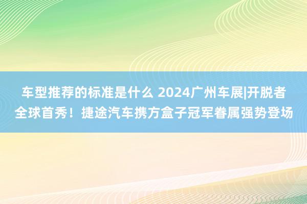 车型推荐的标准是什么 2024广州车展|开脱者全球首秀！捷途汽车携方盒子冠军眷属强势登场