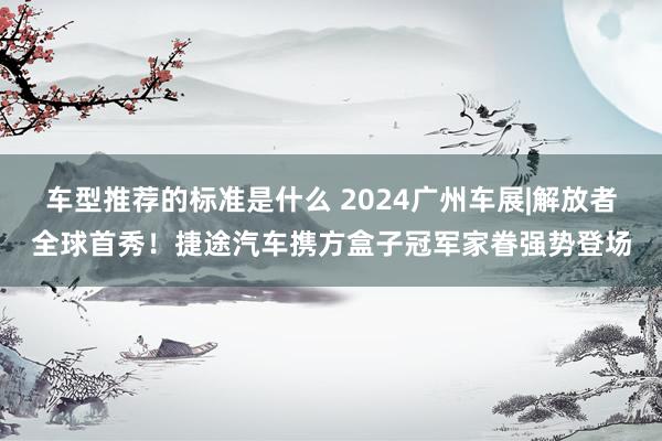 车型推荐的标准是什么 2024广州车展|解放者全球首秀！捷途汽车携方盒子冠军家眷强势登场