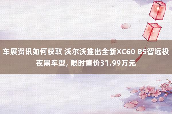 车展资讯如何获取 沃尔沃推出全新XC60 B5智远极夜黑车型, 限时售价31.99万元