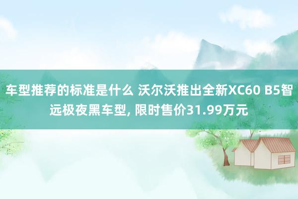 车型推荐的标准是什么 沃尔沃推出全新XC60 B5智远极夜黑车型, 限时售价31.99万元