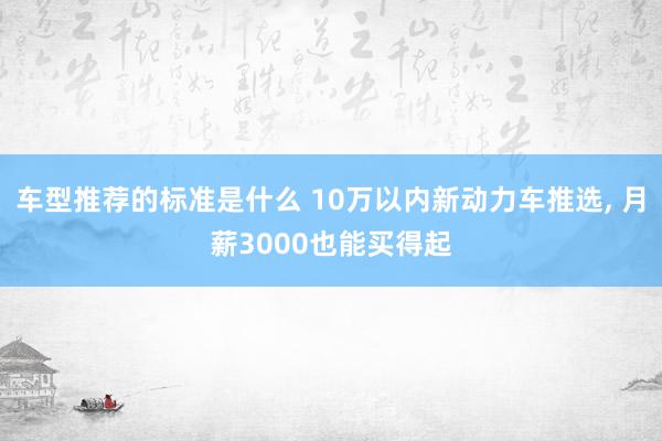 车型推荐的标准是什么 10万以内新动力车推选, 月薪3000也能买得起