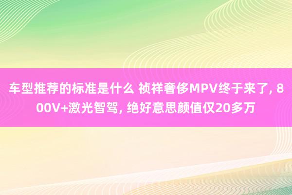 车型推荐的标准是什么 祯祥奢侈MPV终于来了, 800V+激光智驾, 绝好意思颜值仅20多万