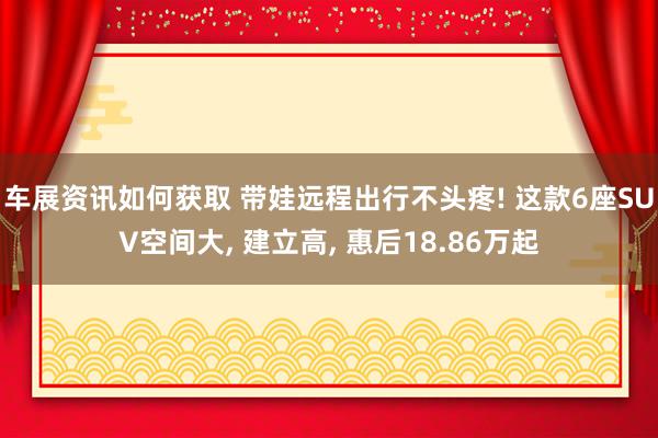 车展资讯如何获取 带娃远程出行不头疼! 这款6座SUV空间大, 建立高, 惠后18.86万起